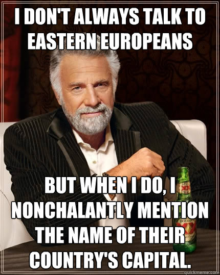 I don't always talk to Eastern Europeans but when I do, I nonchalantly mention the name of their country's capital.  The Most Interesting Man In The World