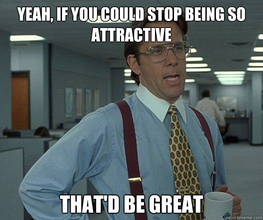 Yeah, if you could stop being so attractive That'd be Great - Yeah, if you could stop being so attractive That'd be Great  Bill Lumbergh - Thatd be great.