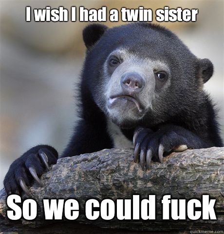 I wish I had a twin sister So we could fuck  Confession Bear