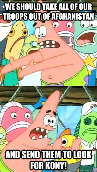 We should take all of our troops out of Afghanistan and send them to look for Kony!  Push it somewhere else Patrick