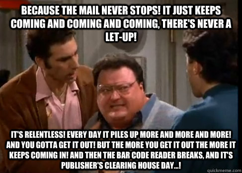 Because the mail never stops! It just keeps coming and coming and coming, there's never a let-up! It's relentless! Every day it piles up more and more and more! And you gotta get it out! But the more you get it out the more it keeps coming in! And then th  