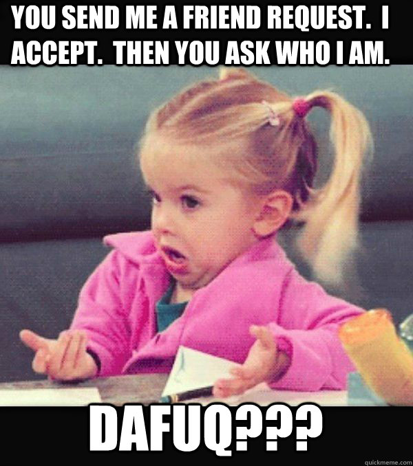 You send me a friend request.  i accept.  then you ask who i am. Dafuq???  Dafuq little girl