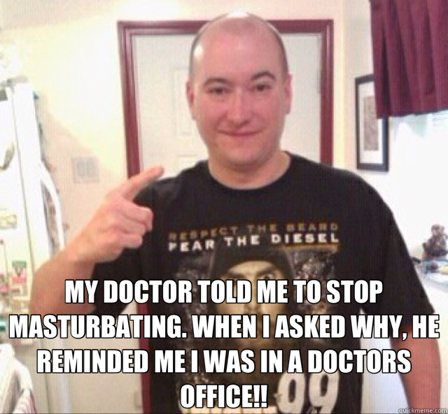  MY DOCTOR TOLD ME TO STOP MASTURBATING. WHEN I ASKED WHY, HE REMINDED ME I WAS IN A DOCTORS OFFICE!!  
