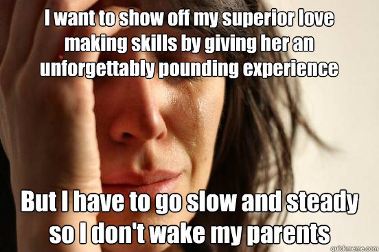 I want to show off my superior love making skills by giving her an unforgettably pounding experience  But I have to go slow and steady so I don't wake my parents  First World Problems