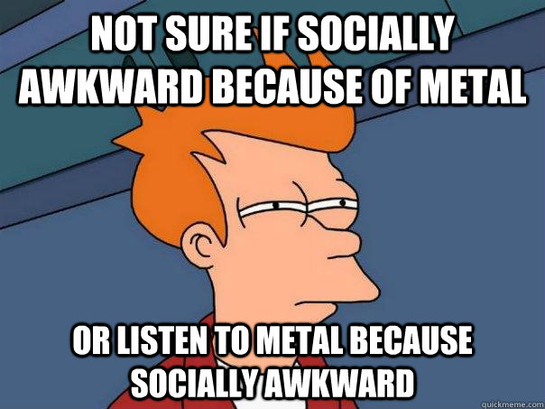 Not sure if socially awkward because of metal or listen to metal because socially awkward - Not sure if socially awkward because of metal or listen to metal because socially awkward  Futurama Fry