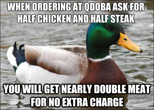 When ordering at qdoba ask for half chicken and half steak you will get nearly double meat for no extra charge - When ordering at qdoba ask for half chicken and half steak you will get nearly double meat for no extra charge  Actual Advice Mallard