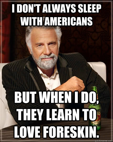 I don't always sleep with Americans But when I do, they learn to love foreskin.  The Most Interesting Man In The World