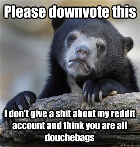 Please downvote this I don't give a shit about my reddit account and think you are all douchebags   Confession Bear