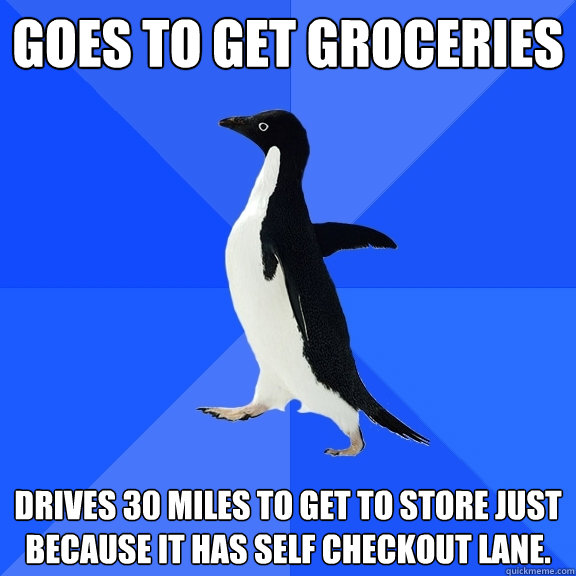 goes to get groceries drives 30 miles to get to store just because it has self checkout lane.  Socially Awkward Penguin