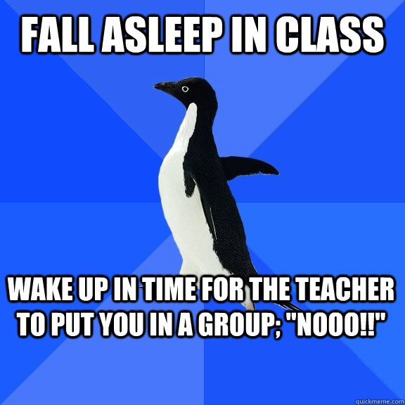 Fall asleep in class Wake up in time for the teacher to put you in a group; 