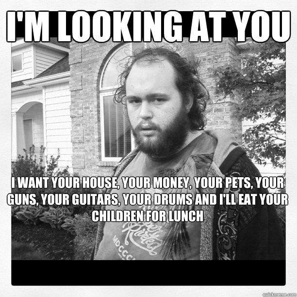 i'm looking at you i want your house, your money, your pets, your guns, your guitars, your drums and i'll eat your children for lunch  - i'm looking at you i want your house, your money, your pets, your guns, your guitars, your drums and i'll eat your children for lunch   cory flokstra