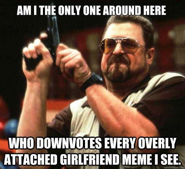 Am I the only one around here Who downvotes every Overly Attached Girlfriend meme I see.  Walter