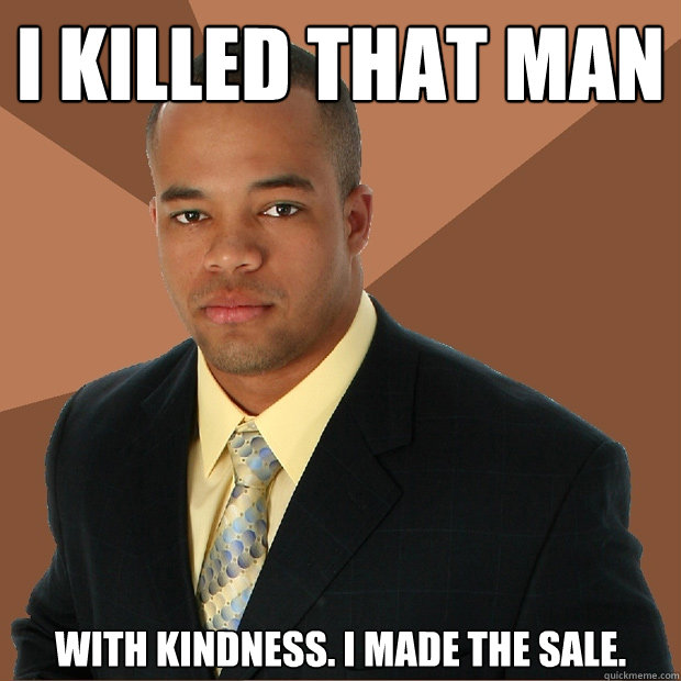 I killed that man with kindness. I made the sale.  Successful Black Man
