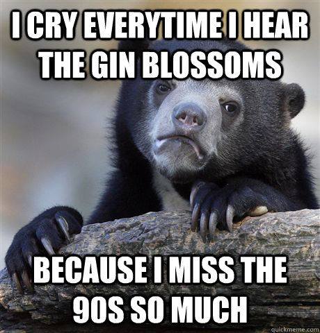 I cry everytime i hear the gin blossoms Because i miss the 90s so much  Confession Bear