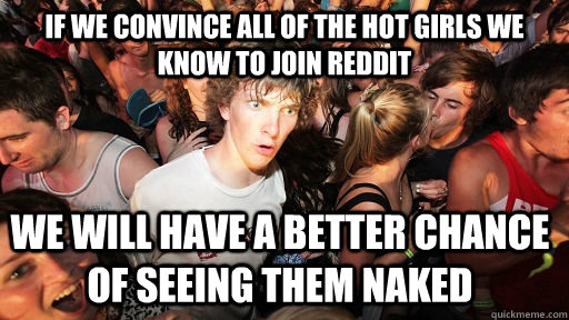 If we convince all of the hot girls we know to join reddit we will have a better chance of seeing them naked   Sudden Clarity Clarence