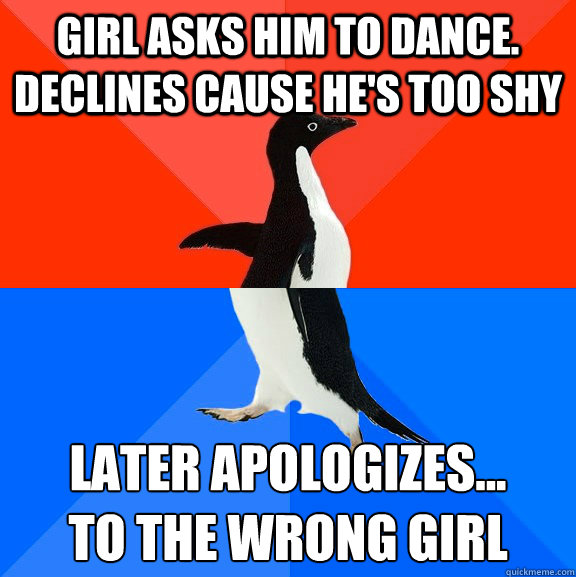 Girl asks him to dance.  Declines cause he's too shy Later apologizes...
to the wrong girl  Socially Awesome Awkward Penguin