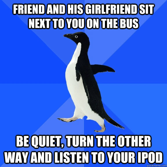 Friend and his girlfriend sit next to you on the bus be quiet, turn the other way and listen to your ipod  Socially Awkward Penguin