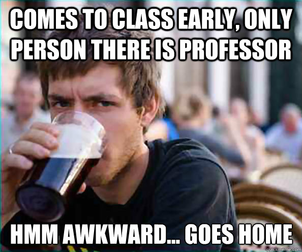 Comes to class early, only person there is professor hmm awkward... goes home  Lazy College Senior
