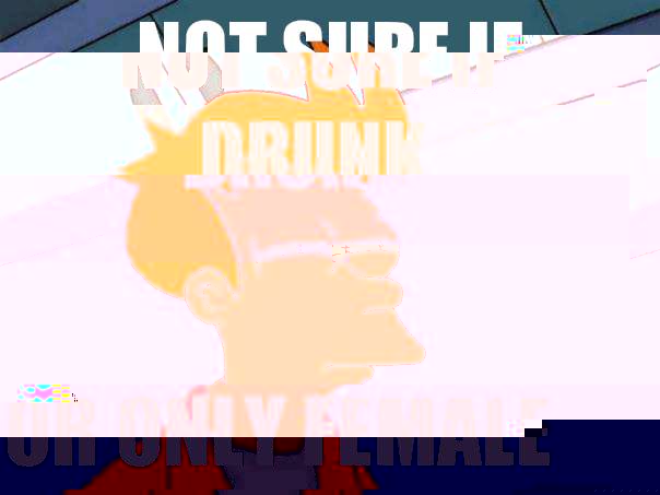 Not sure if drunk Or only female  Futurama Fry