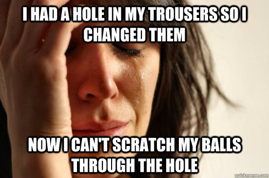 I had a hole in my trousers so I changed them Now I can't scratch my balls through the hole  First World Problems
