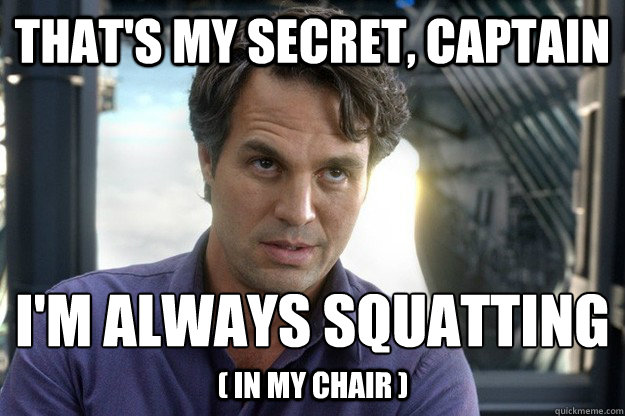 That's my secret, captain i'm always squatting
 ( in my chair ) - That's my secret, captain i'm always squatting
 ( in my chair )  Thats my secret