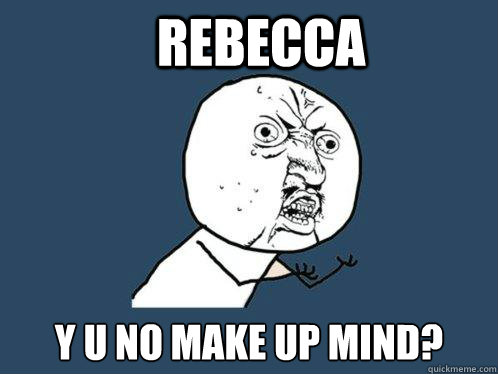 REBECCA y u no make up mind?  Y U No