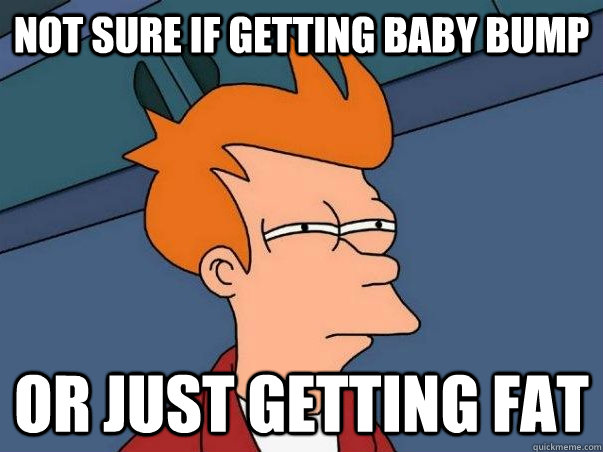 not sure if getting baby bump or just getting fat  Not sure Fry