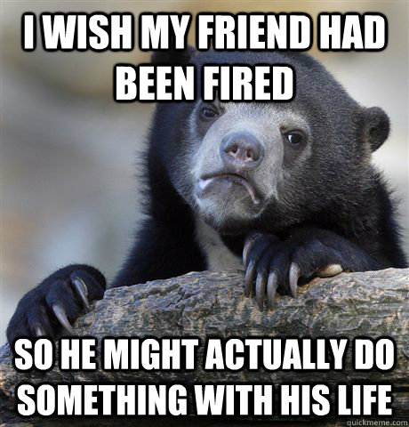 I wish my friend had been fired  So he might actually do something with his life  Confession Bear