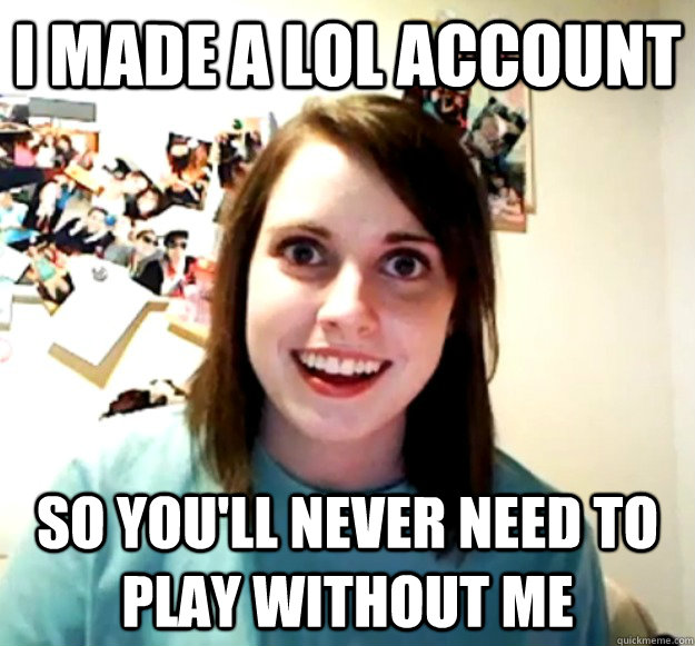 i made a lol account  So you'll never need to play without me  Overly Attached Girlfriend