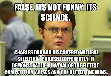 FALSE. Its not funny, its science.  Charles Darwin discovered natural selection. Phrased differently, it demonstrates survival of the fittest. Competition  arises and the better one wins.  Dwight
