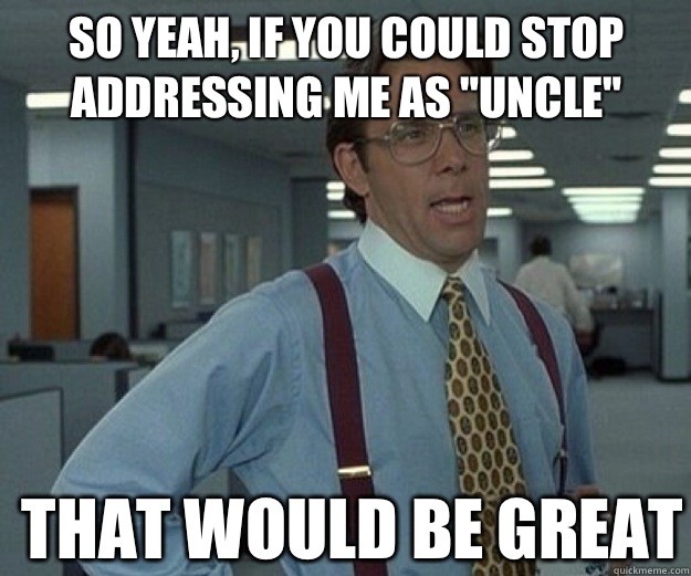 So yeah, if you could stop addressing me as 