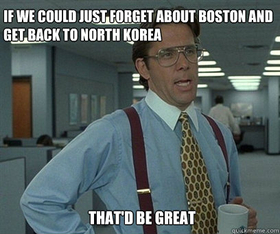 If we could just forget about Boston and get back to North Korea That'd be great  YEah