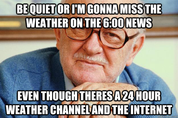 Be quiet or I'm gonna miss the weather on the 6:00 news  even though theres a 24 hour weather channel and the internet  Old man