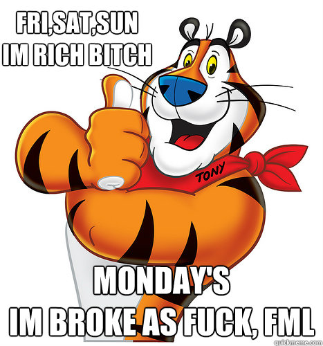 Fri,Sat,Sun
Im rich bitch Monday's
Im broke as fuck, fml - Fri,Sat,Sun
Im rich bitch Monday's
Im broke as fuck, fml  Mondays!... There Great!