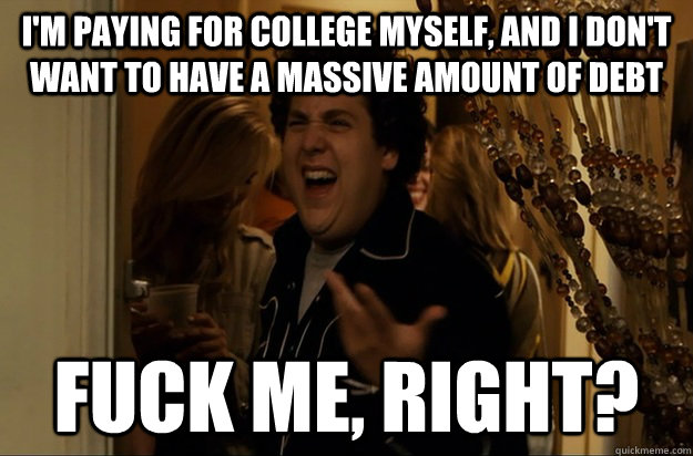 I'm paying for college myself, and I don't want to have a massive amount of debt Fuck Me, Right? - I'm paying for college myself, and I don't want to have a massive amount of debt Fuck Me, Right?  Fuck Me, Right
