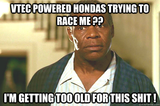 Vtec powered Hondas trying to race me ?? I'm getting too old for this shit ! - Vtec powered Hondas trying to race me ?? I'm getting too old for this shit !  Glover getting old