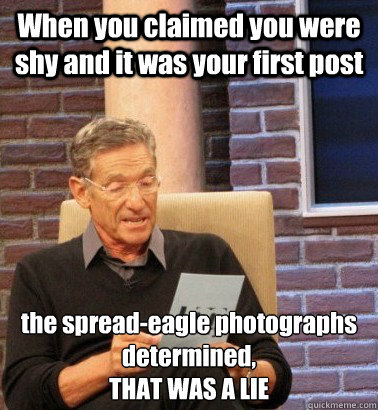 When you claimed you were shy and it was your first post the spread-eagle photographs determined,
THAT WAS A LIE - When you claimed you were shy and it was your first post the spread-eagle photographs determined,
THAT WAS A LIE  Moderator Maury