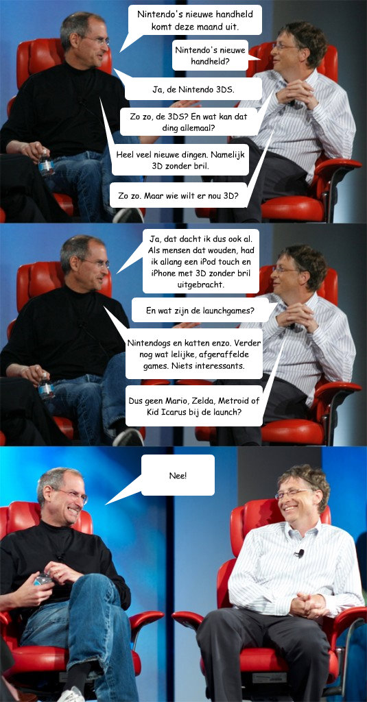 Nintendo's nieuwe handheld komt deze maand uit. Nintendo's nieuwe handheld? Ja, dat dacht ik dus ook al. Als mensen dat wouden, had ik allang een iPod touch en iPhone met 3D zonder bril uitgebracht. En wat zijn de launchgames? Nintendogs en katten enzo. V  Steve Jobs vs Bill Gates