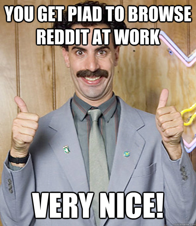 You get piad to browse reddit at work Very Nice!  Very Nice Borat