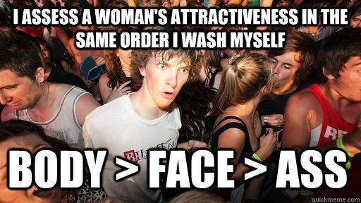 I assess a woman's attractiveness in the same order I wash myself Body > Face > Ass  Sudden Clarity Clarence