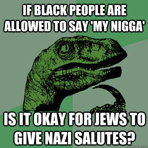 If black people are allowed to say 'My nigga' Is it okay for jews to give Nazi salutes?  Philosoraptor