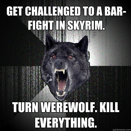Get challenged to a bar-fight in Skyrim. turn werewolf. kill everything.  Insanity Wolf
