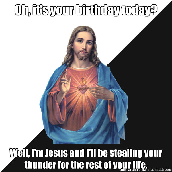 Oh, it's your birthday today? Well, I'm Jesus and I'll be stealing your thunder for the rest of your life.   