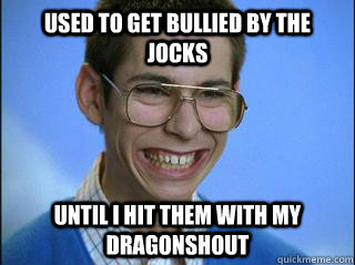 Used to get bullied by the jocks Until i hit them with my Dragonshout   High School Freshman