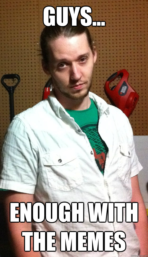 guys... enough with the memes  