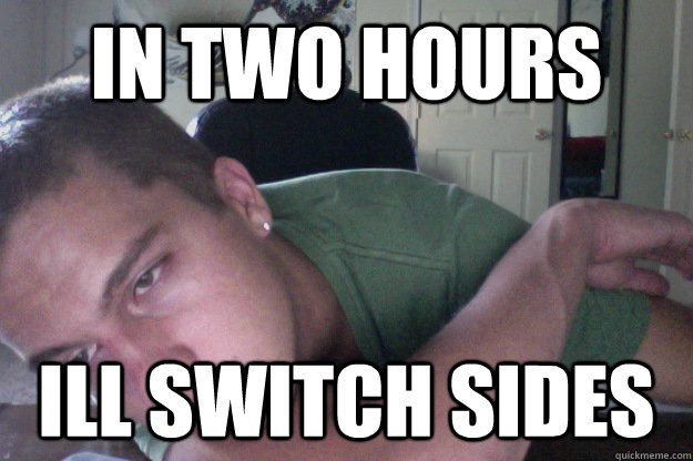 in two hours ill switch sides  Hardcore Redditor