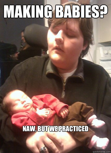Making babies? Naw, but we practiced   This guy