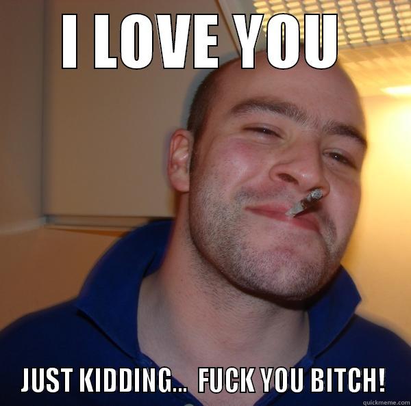 I LOVE YOU JUST KIDDING...  FUCK YOU BITCH! Good Guy Greg 