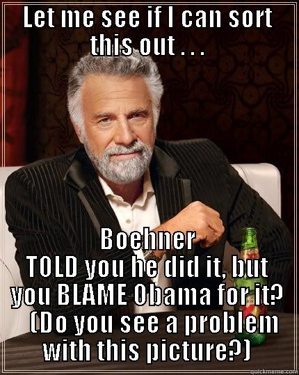 You're shitting me! - LET ME SEE IF I CAN SORT THIS OUT . . . BOEHNER TOLD YOU HE DID IT, BUT YOU BLAME OBAMA FOR IT?    (DO YOU SEE A PROBLEM WITH THIS PICTURE?) The Most Interesting Man In The World