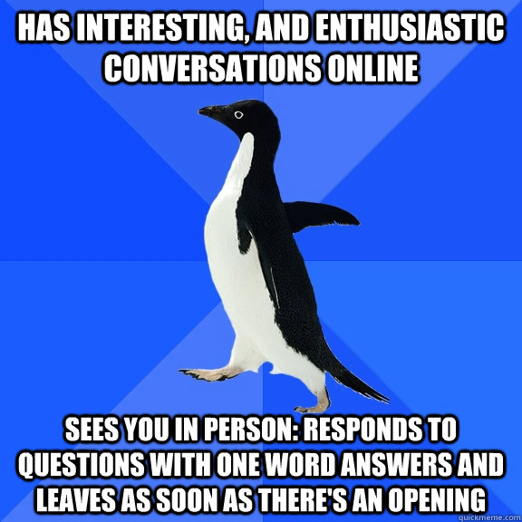 has interesting, and enthusiastic conversations online sees you in person: Responds to questions with one word answers and leaves as soon as there's an opening  Socially Awkward Penguin